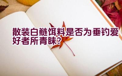 “散装白鲢饵料是否为垂钓爱好者所青睐？”插图