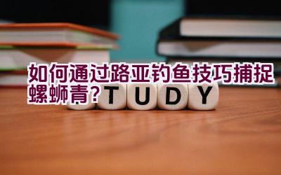 “如何通过路亚钓鱼技巧捕捉螺蛳青？”插图