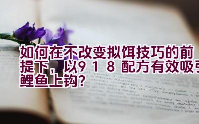 如何在不改变拟饵技巧的前提下，以918配方有效吸引鲤鱼上钩？插图
