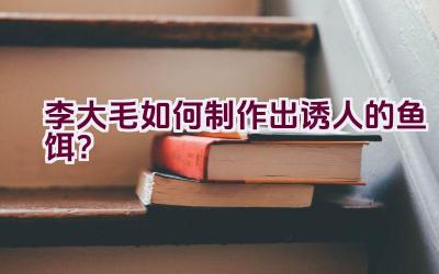 李大毛如何制作出诱人的鱼饵？插图