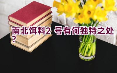 南北饵料2号有何独特之处？插图
