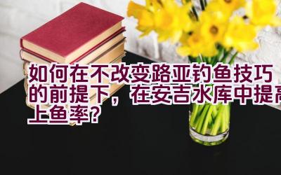 如何在不改变路亚钓鱼技巧的前提下，在安吉水库中提高上鱼率？插图