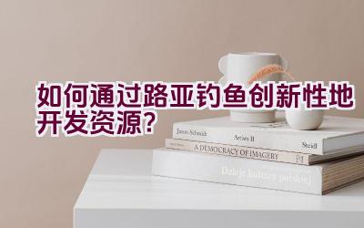 如何通过路亚钓鱼创新性地开发资源？插图