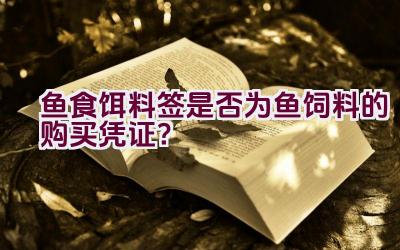 鱼食饵料签是否为鱼饲料的购买凭证？插图