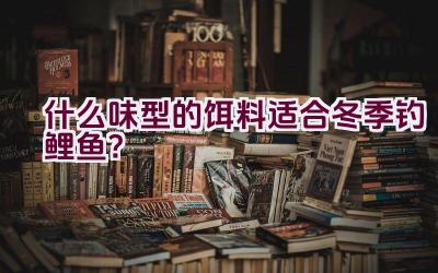 什么味型的饵料适合冬季钓鲤鱼？插图