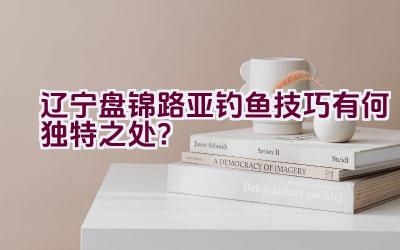 辽宁盘锦路亚钓鱼技巧有何独特之处？插图