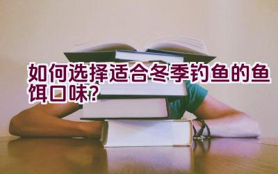 如何选择适合冬季钓鱼的鱼饵口味？插图