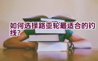 如何选择路亚轮最适合的钓线？插图
