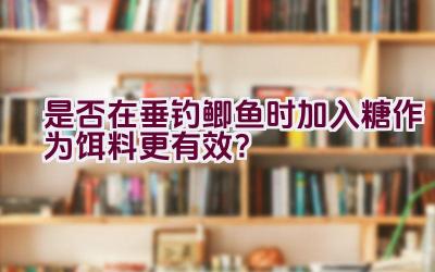 是否在垂钓鲫鱼时加入糖作为饵料更有效？插图