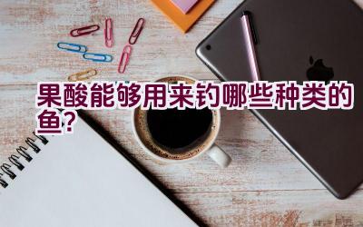 果酸能够用来钓哪些种类的鱼？插图