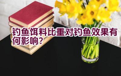 钓鱼饵料比重对钓鱼效果有何影响？插图