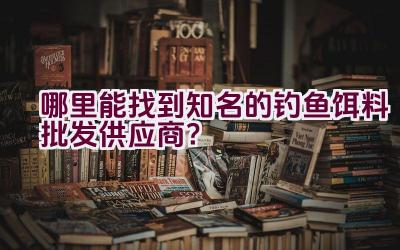 哪里能找到知名的钓鱼饵料批发供应商？插图