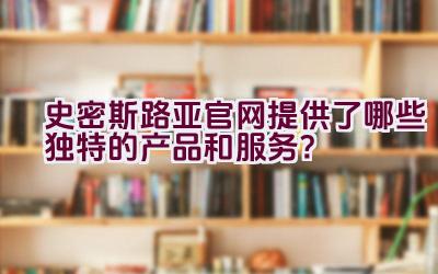 史密斯路亚官网提供了哪些独特的产品和服务？插图
