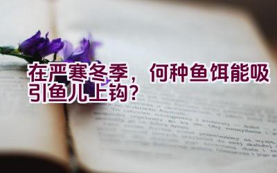 在严寒冬季，何种鱼饵能吸引鱼儿上钩？插图