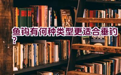 鱼钩有何种类型更适合垂钓？插图