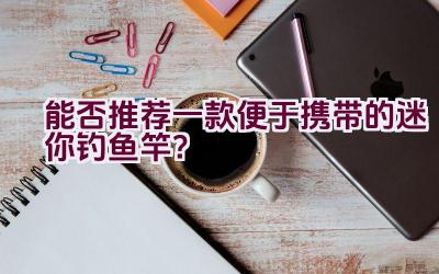 能否推荐一款便于携带的迷你钓鱼竿？插图