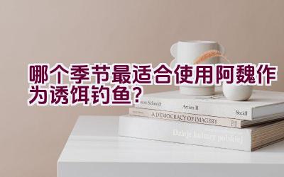哪个季节最适合使用阿魏作为诱饵钓鱼？插图