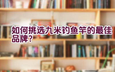 如何挑选九米钓鱼竿的最佳品牌？插图