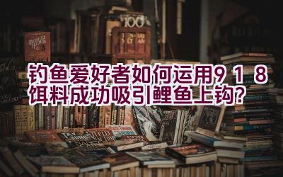钓鱼爱好者如何运用918饵料成功吸引鲤鱼上钩？插图