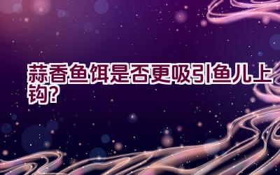 蒜香鱼饵是否更吸引鱼儿上钩？插图