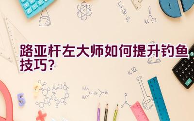 路亚杆左大师如何提升钓鱼技巧？插图