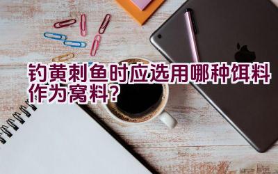 钓黄刺鱼时应选用哪种饵料作为窝料?插图 钓黄刺鱼时应选用哪种饵料作为窝料?插图