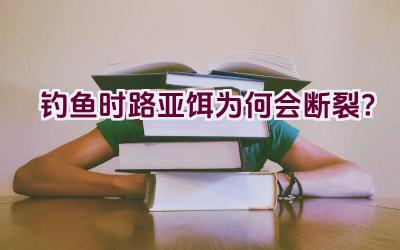 钓鱼时路亚饵为何会断裂？插图