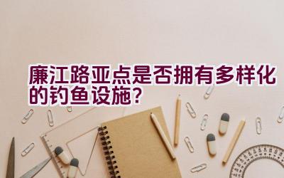 廉江路亚点是否拥有多样化的钓鱼设施？插图