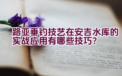 路亚垂钓技艺在安吉水库的实战应用有哪些技巧？插图