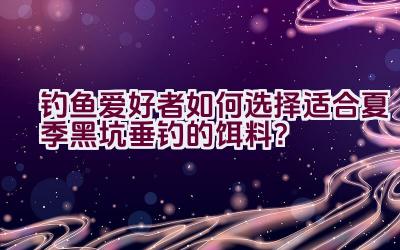 钓鱼爱好者如何选择适合夏季黑坑垂钓的饵料？插图