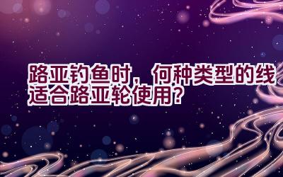 路亚钓鱼时，何种类型的线适合路亚轮使用？插图