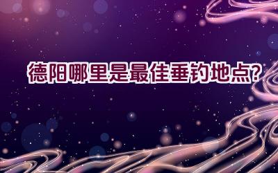 德阳哪里是最佳垂钓地点？插图