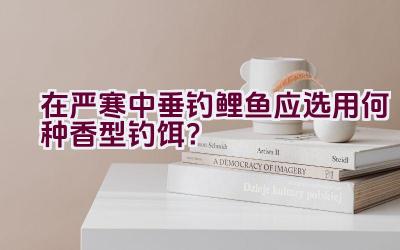 在严寒中垂钓鲤鱼应选用何种香型钓饵？插图