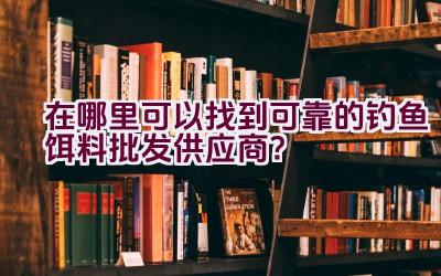 在哪里可以找到可靠的钓鱼饵料批发供应商？插图
