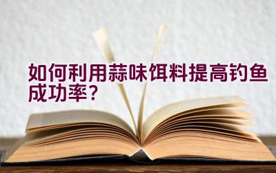如何利用蒜味饵料提高钓鱼成功率？插图