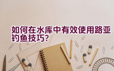 如何在水库中有效使用路亚钓鱼技巧？插图