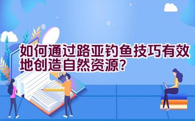 如何通过路亚钓鱼技巧有效地创造自然资源？插图