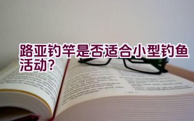 路亚钓竿是否适合小型钓鱼活动？插图