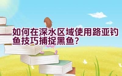 如何在深水区域使用路亚钓鱼技巧捕捉黑鱼？插图