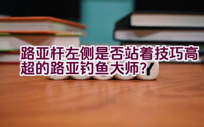 路亚杆左侧是否站着技巧高超的路亚钓鱼大师？插图