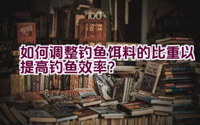 如何调整钓鱼饵料的比重以提高钓鱼效率？插图