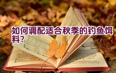 如何调配适合秋季的钓鱼饵料？插图
