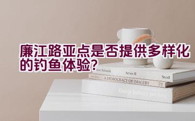 廉江路亚点是否提供多样化的钓鱼体验？插图