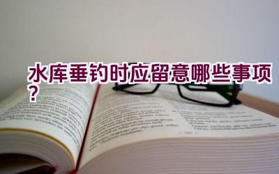 水库垂钓时应留意哪些事项？插图