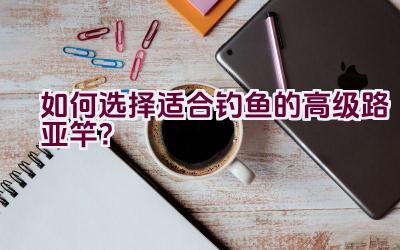 如何选择适合钓鱼的高级路亚竿？插图