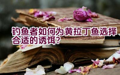 钓鱼者如何为黄拉丁鱼选择合适的诱饵？插图