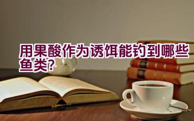 “用果酸作为诱饵能钓到哪些鱼类？”插图