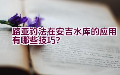 路亚钓法在安吉水库的应用有哪些技巧？插图