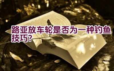 路亚放车轮是否为一种钓鱼技巧？插图