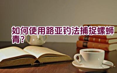 “如何使用路亚钓法捕捉螺蛳青？”插图